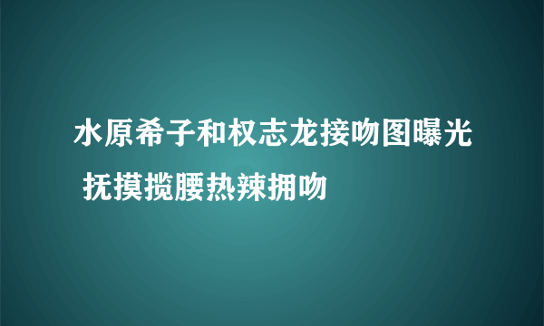 水原希子和权志龙接吻图曝光 抚摸揽腰热辣拥吻