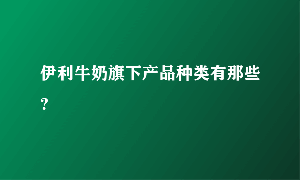 伊利牛奶旗下产品种类有那些？