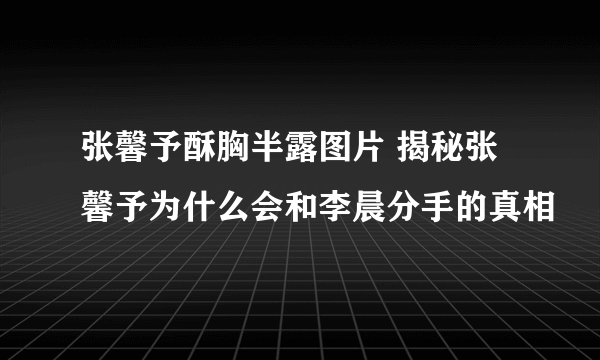 张馨予酥胸半露图片 揭秘张馨予为什么会和李晨分手的真相