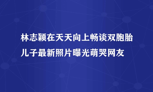 林志颖在天天向上畅谈双胞胎儿子最新照片曝光萌哭网友