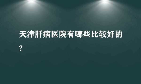 天津肝病医院有哪些比较好的?