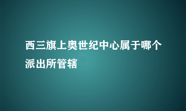 西三旗上奥世纪中心属于哪个派出所管辖