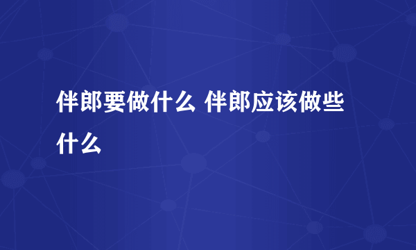 伴郎要做什么 伴郎应该做些什么