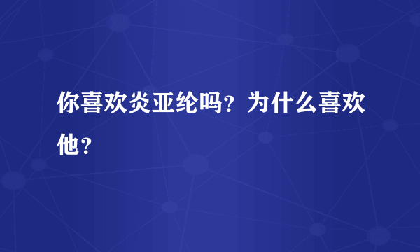 你喜欢炎亚纶吗？为什么喜欢他？