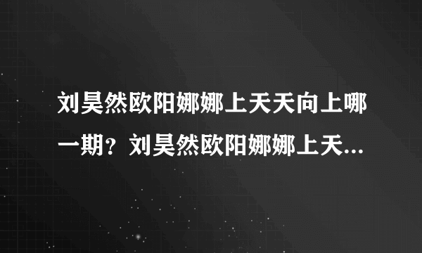 刘昊然欧阳娜娜上天天向上哪一期？刘昊然欧阳娜娜上天天向上发喜糖