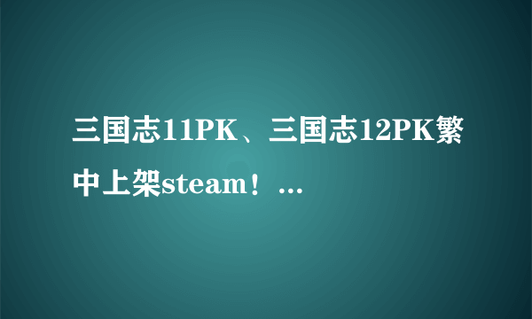 三国志11PK、三国志12PK繁中上架steam！重温经典