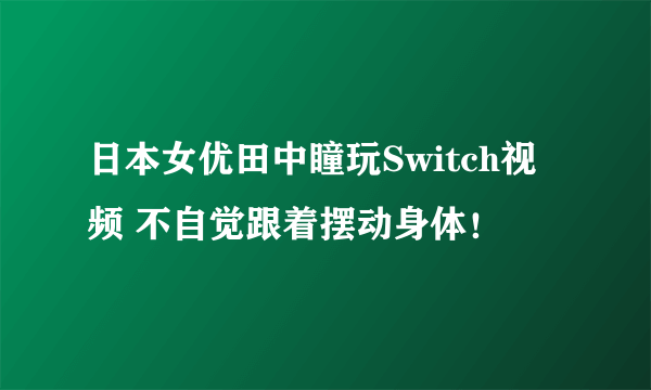 日本女优田中瞳玩Switch视频 不自觉跟着摆动身体！