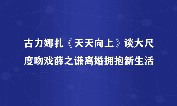 古力娜扎《天天向上》谈大尺度吻戏薛之谦离婚拥抱新生活