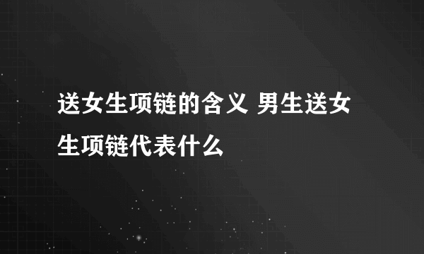 送女生项链的含义 男生送女生项链代表什么