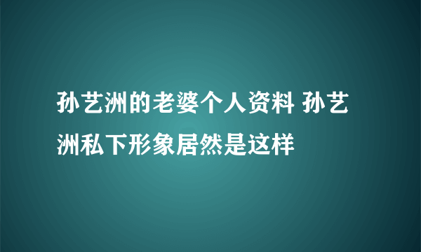 孙艺洲的老婆个人资料 孙艺洲私下形象居然是这样