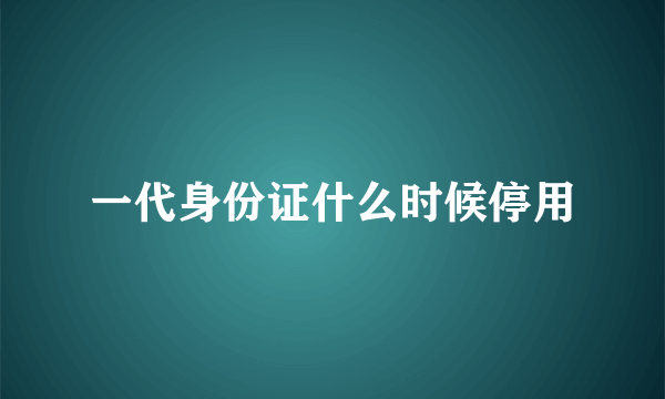 一代身份证什么时候停用