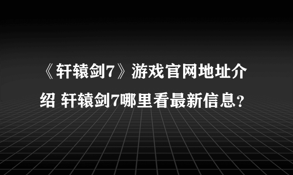 《轩辕剑7》游戏官网地址介绍 轩辕剑7哪里看最新信息？