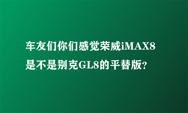 车友们你们感觉荣威iMAX8是不是别克GL8的平替版？