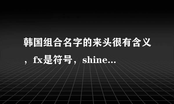 韩国组合名字的来头很有含义，fx是符号，shinee更耀眼！