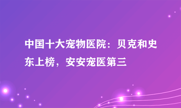 中国十大宠物医院：贝克和史东上榜，安安宠医第三