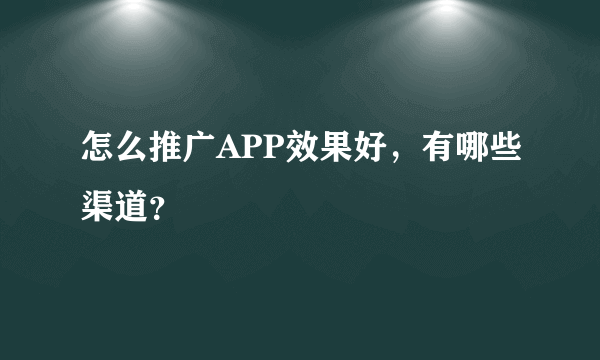 怎么推广APP效果好，有哪些渠道？