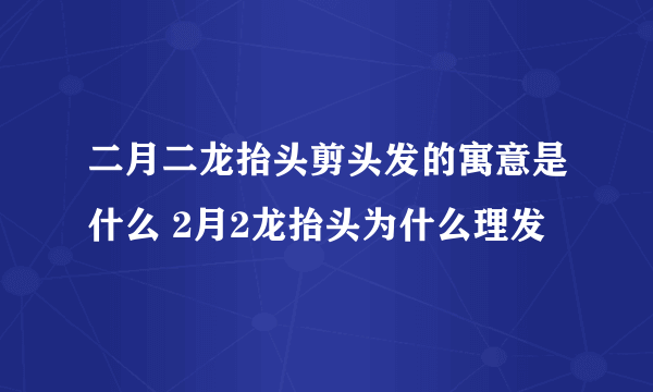 二月二龙抬头剪头发的寓意是什么 2月2龙抬头为什么理发