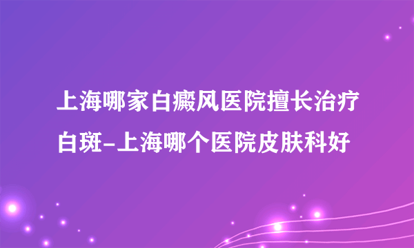 上海哪家白癜风医院擅长治疗白斑-上海哪个医院皮肤科好