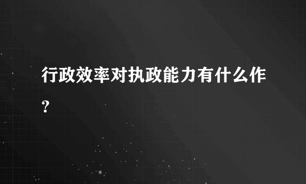 行政效率对执政能力有什么作？