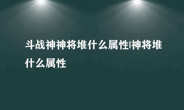 斗战神神将堆什么属性|神将堆什么属性