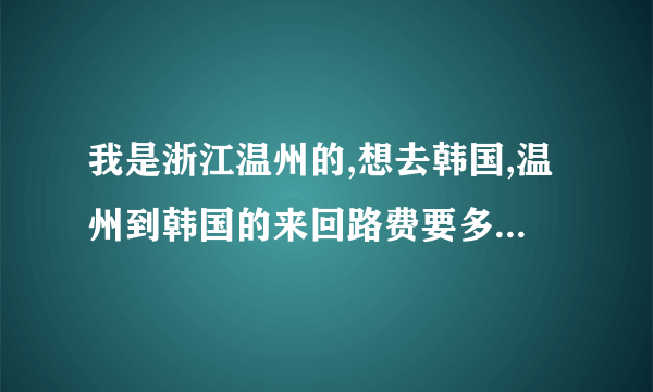 我是浙江温州的,想去韩国,温州到韩国的来回路费要多少（例如坐飞机）