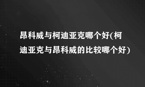 昂科威与柯迪亚克哪个好(柯迪亚克与昂科威的比较哪个好)