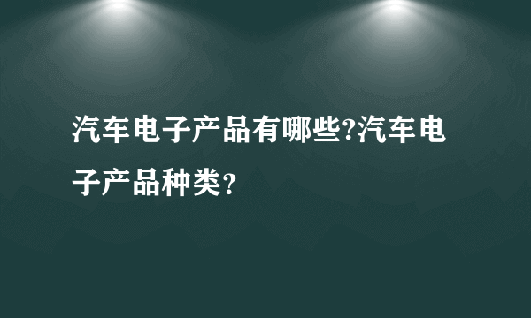 汽车电子产品有哪些?汽车电子产品种类？