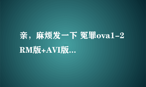 亲，麻烦发一下 冤罪ova1-2 RM版+AVI版或其他BL动画哦~~