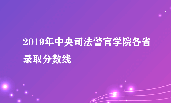 2019年中央司法警官学院各省录取分数线