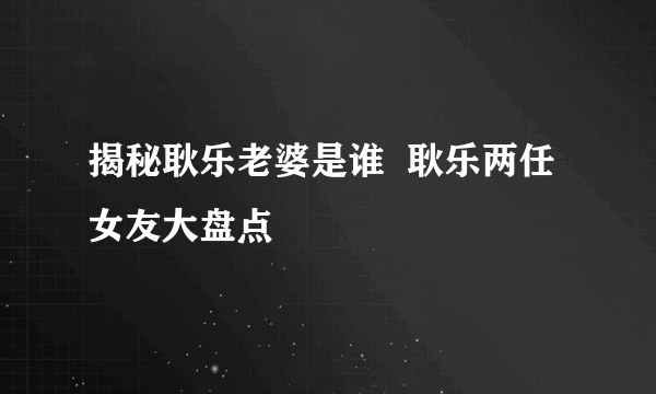 揭秘耿乐老婆是谁  耿乐两任女友大盘点