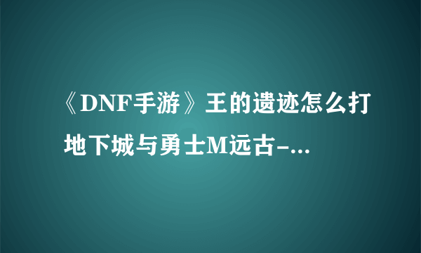 《DNF手游》王的遗迹怎么打 地下城与勇士M远古-王的遗迹过关攻略