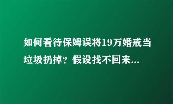 如何看待保姆误将19万婚戒当垃圾扔掉？假设找不回来该如何承担法律责任？