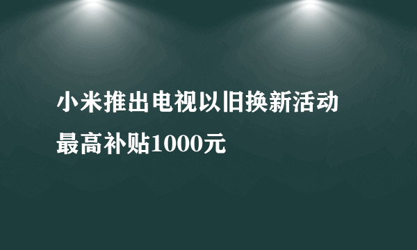 小米推出电视以旧换新活动 最高补贴1000元