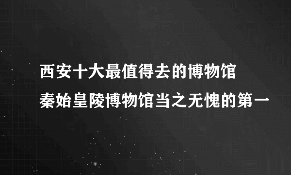 西安十大最值得去的博物馆 秦始皇陵博物馆当之无愧的第一