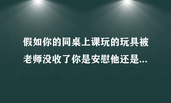 假如你的同桌上课玩的玩具被老师没收了你是安慰他还是批评他作为好朋友你会对？