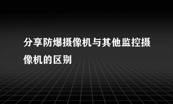 分享防爆摄像机与其他监控摄像机的区别