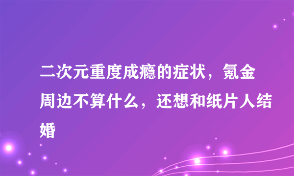 二次元重度成瘾的症状，氪金周边不算什么，还想和纸片人结婚