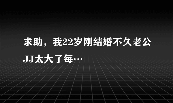 求助，我22岁刚结婚不久老公JJ太大了每…