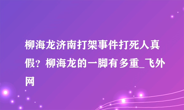 柳海龙济南打架事件打死人真假？柳海龙的一脚有多重_飞外网