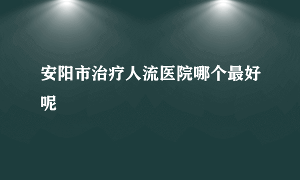 安阳市治疗人流医院哪个最好呢