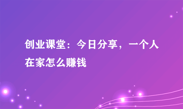 创业课堂：今日分享，一个人在家怎么赚钱