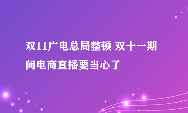 双11广电总局整顿 双十一期间电商直播要当心了