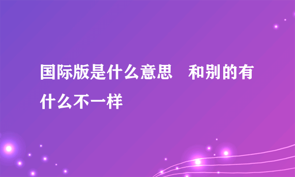 国际版是什么意思   和别的有什么不一样