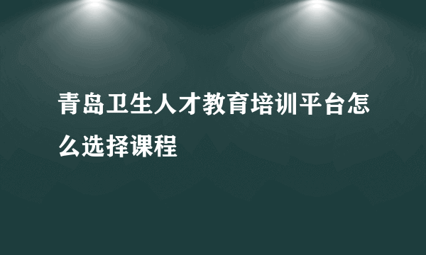 青岛卫生人才教育培训平台怎么选择课程