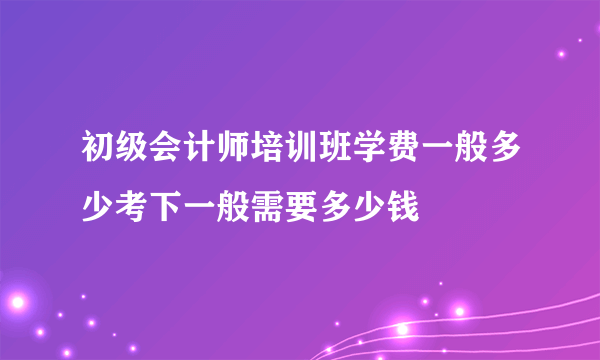 初级会计师培训班学费一般多少考下一般需要多少钱