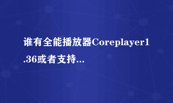 谁有全能播放器Coreplayer1.36或者支持RMVB格式的播放器麻烦直接发到我邮箱要能直接安装的我的手机是N8...