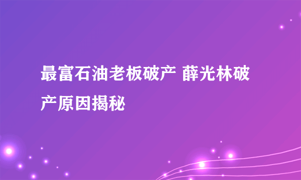 最富石油老板破产 薛光林破产原因揭秘