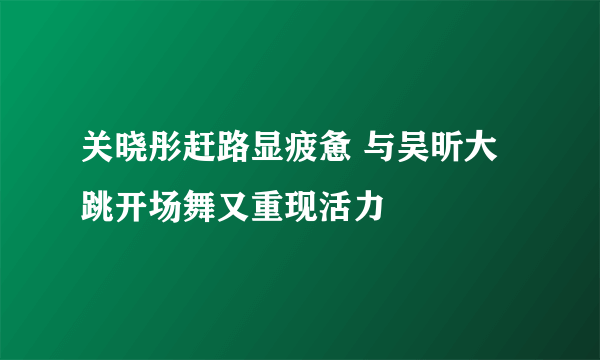 关晓彤赶路显疲惫 与吴昕大跳开场舞又重现活力