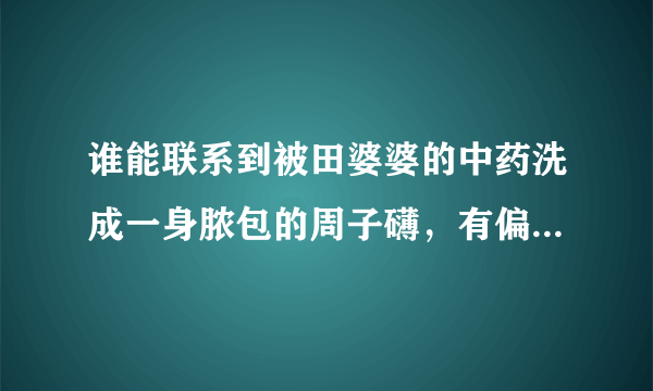 谁能联系到被田婆婆的中药洗成一身脓包的周子礴，有偏方能治。相帮一下孩子解除痛苦