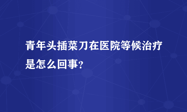 青年头插菜刀在医院等候治疗是怎么回事？